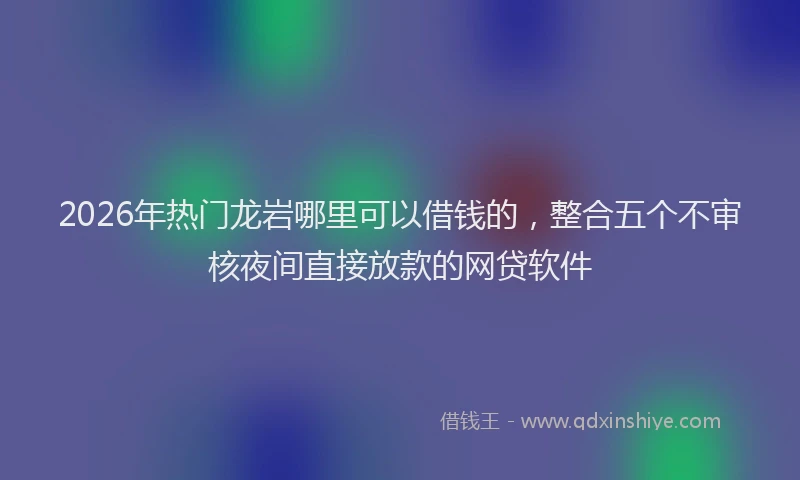 2026年热门龙岩哪里可以借钱的，整合五个不审核夜间直接放款的网贷软件