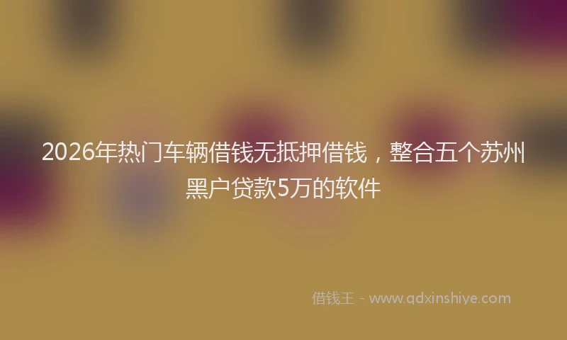 2026年热门车辆借钱无抵押借钱，整合五个苏州黑户贷款5万的软件