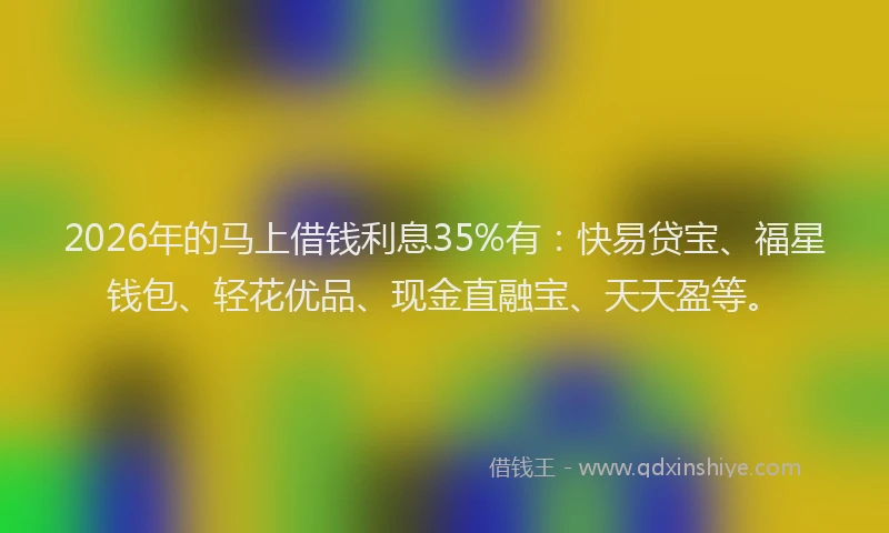 2026年的马上借钱利息35%有：快易贷宝、福星钱包、轻花优品、现金直融宝、天天盈等。