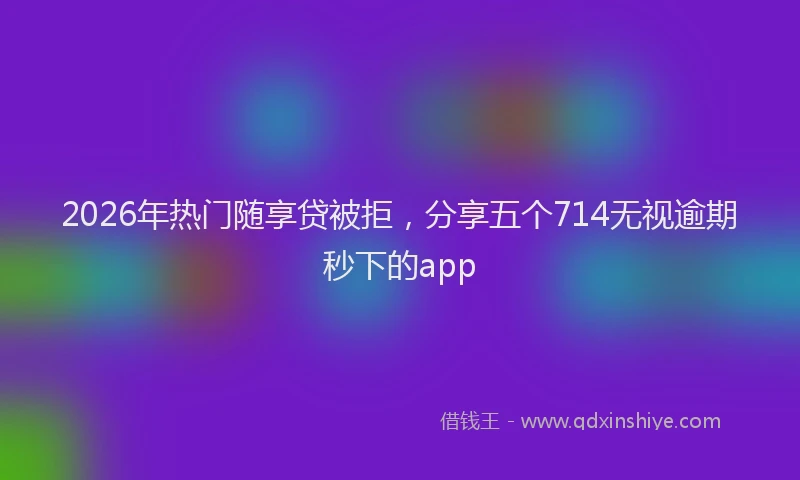 2026年热门随享贷被拒，分享五个714无视逾期秒下的app