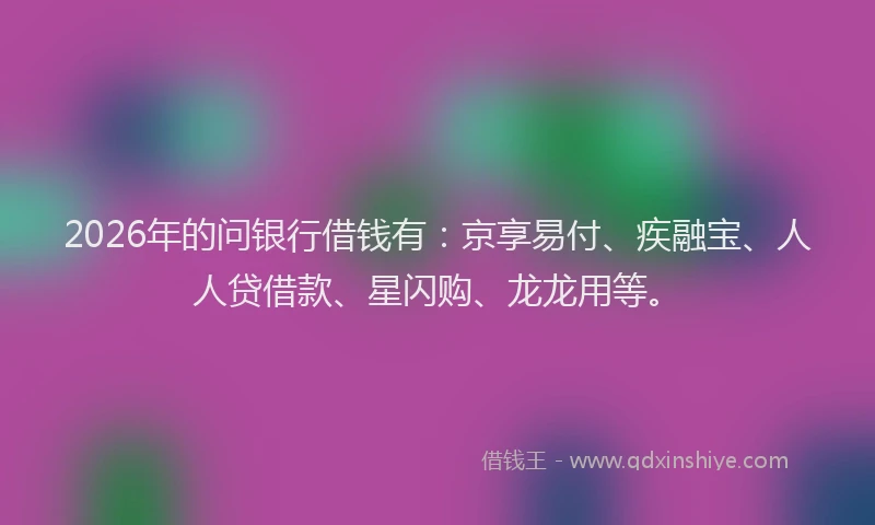 2026年的问银行借钱有：京享易付、疾融宝、人人贷借款、星闪购、龙龙用等。
