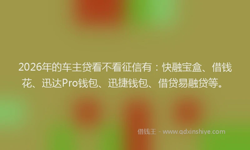 2026年的车主贷看不看征信有：快融宝盒、借钱花、迅达Pro钱包、迅捷钱包、借贷易融贷等。