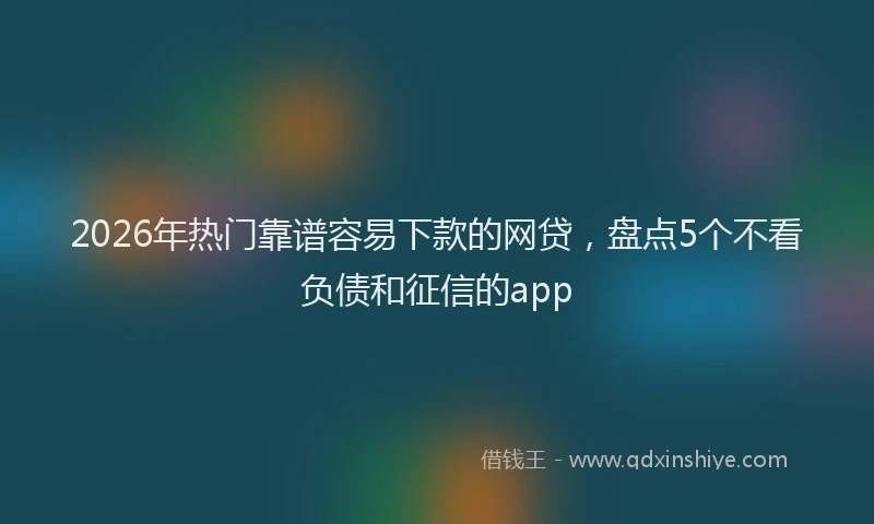 2026年热门靠谱容易下款的网贷，盘点5个不看负债和征信的app