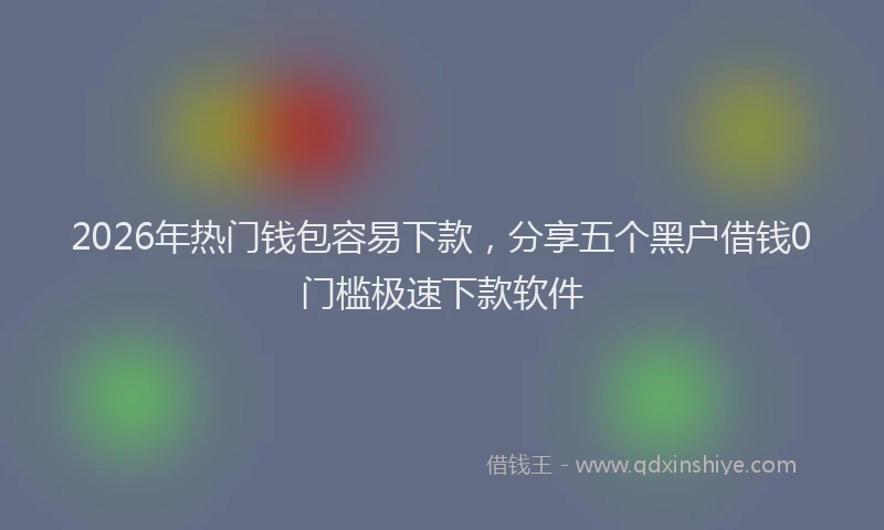 2026年热门钱包容易下款，分享五个黑户借钱0门槛极速下款软件