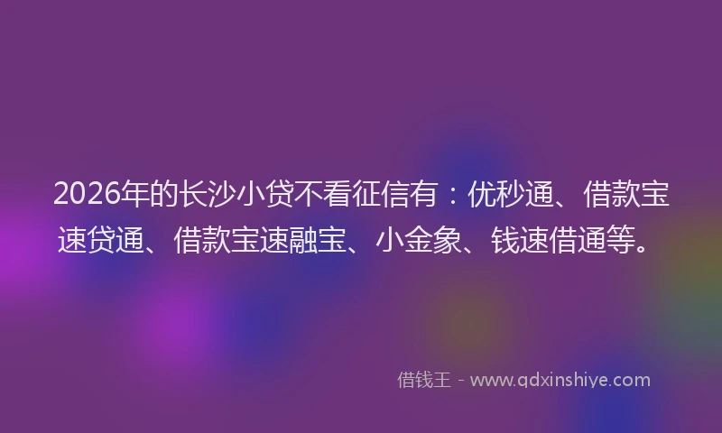 2026年的长沙小贷不看征信有：优秒通、借款宝速贷通、借款宝速融宝、小金象、钱速借通等。