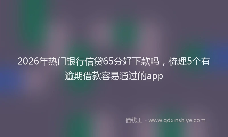 2026年热门银行信贷65分好下款吗,梳理5个有逾期借款容易通过的app