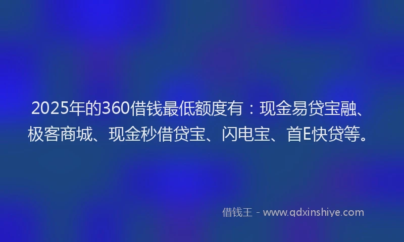 2025年的360借钱最低额度有：现金易贷宝融、极客商城、现金秒借贷宝、闪电宝、首E快贷等。