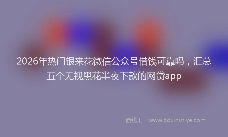 2026年热门银来花微信公众号借钱可靠吗，汇总五个无视黑花半夜下款的网贷app