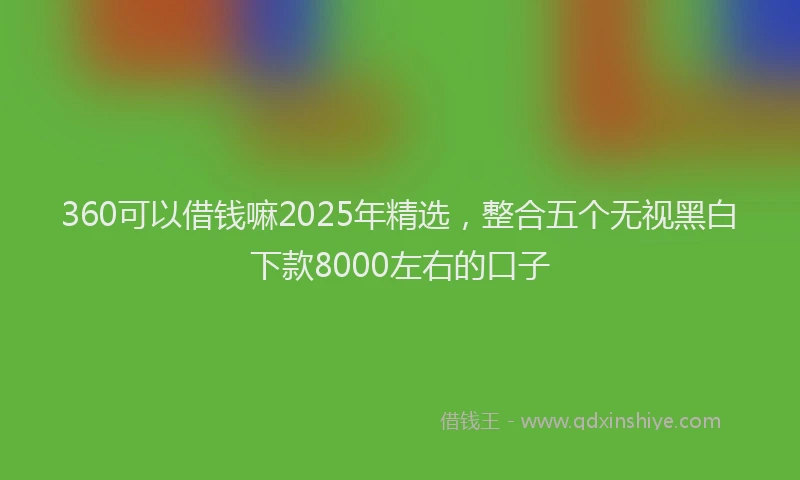 360可以借钱嘛2025年精选，整合五个无视黑白下款8000左右的口子