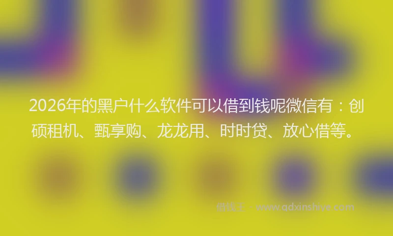 2026年的黑户什么软件可以借到钱呢微信有：创硕租机、甄享购、龙龙用、时时贷、放心借等。