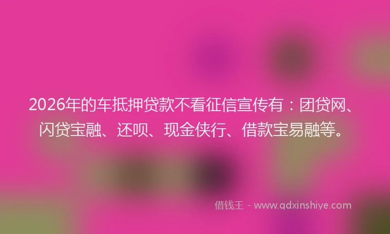 2026年的车抵押贷款不看征信宣传有：团贷网、闪贷宝融、还呗、现金侠行、借款宝易融等。