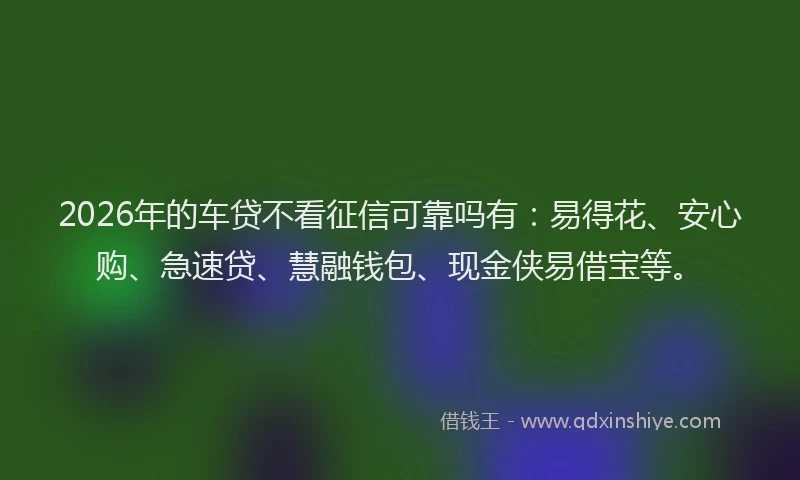 2026年的车贷不看征信可靠吗有：易得花、安心购、急速贷、慧融钱包、现金侠易借宝等。