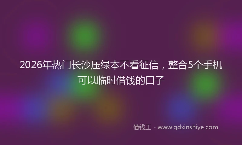 2026年热门长沙压绿本不看征信，整合5个手机可以临时借钱的口子