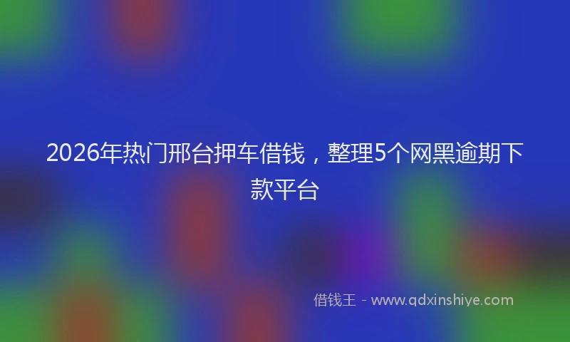 2026年热门邢台押车借钱，整理5个网黑逾期下款平台