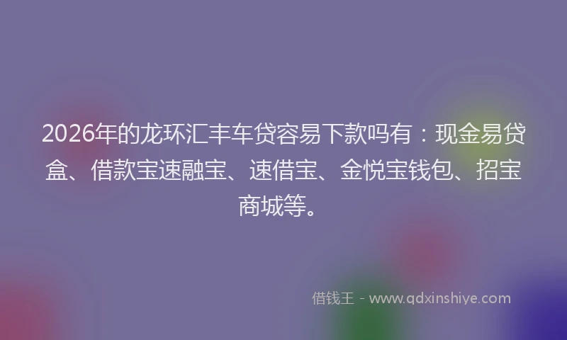 2026年的龙环汇丰车贷容易下款吗有：现金易贷盒、借款宝速融宝、速借宝、金悦宝钱包、招宝商城等。