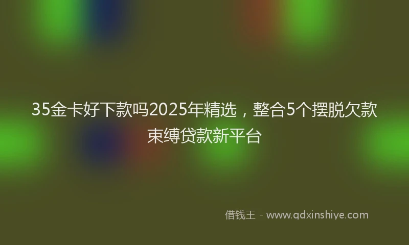 35金卡好下款吗2025年精选,整合5个摆脱欠款束缚贷款新平台