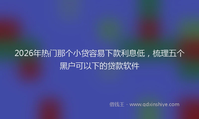 2026年热门那个小贷容易下款利息低，梳理五个黑户可以下的贷款软件