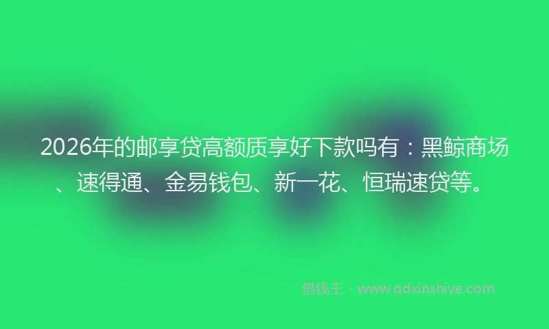 2026年的邮享贷高额质享好下款吗有：黑鲸商场、速得通、金易钱包、新一花、恒瑞速贷等。