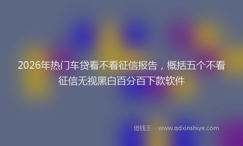 2026年热门车贷看不看征信报告，概括五个不看征信无视黑白百分百下款软件