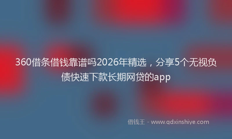360借条借钱靠谱吗2026年精选，分享5个无视负债快速下款长期网贷的app