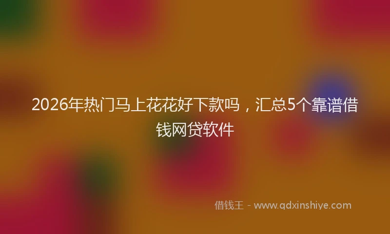 2026年热门马上花花好下款吗，汇总5个靠谱借钱网贷软件