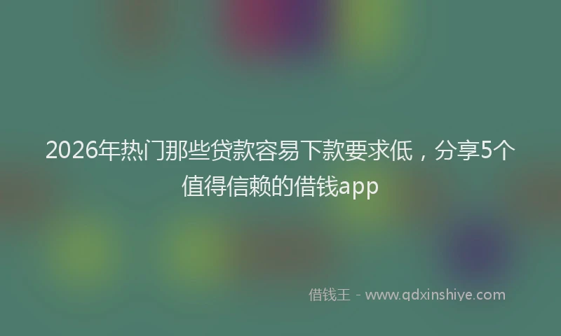 2026年热门那些贷款容易下款要求低，分享5个值得信赖的借钱app