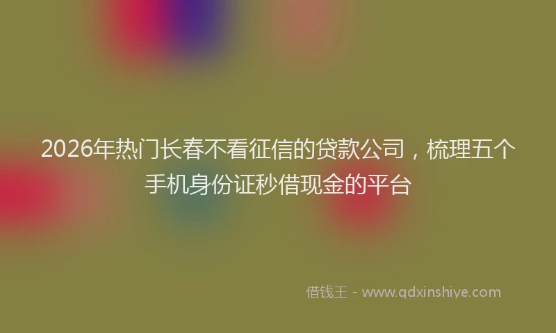 2026年热门长春不看征信的贷款公司,梳理五个手机身份证秒借现金的平台
