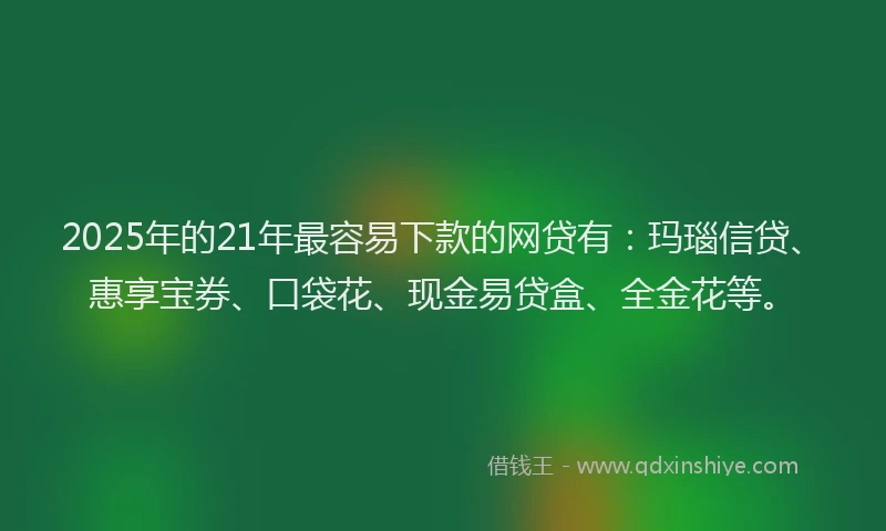 2025年的21年最容易下款的网贷有：玛瑙信贷、惠享宝券、口袋花、现金易贷盒、全金花等。