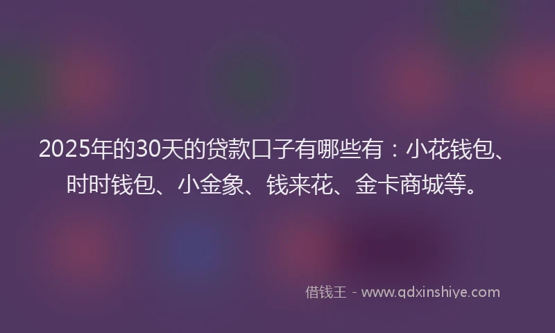 2025年的30天的贷款口子有哪些有：小花钱包、时时钱包、小金象、钱来花、金卡商城等。
