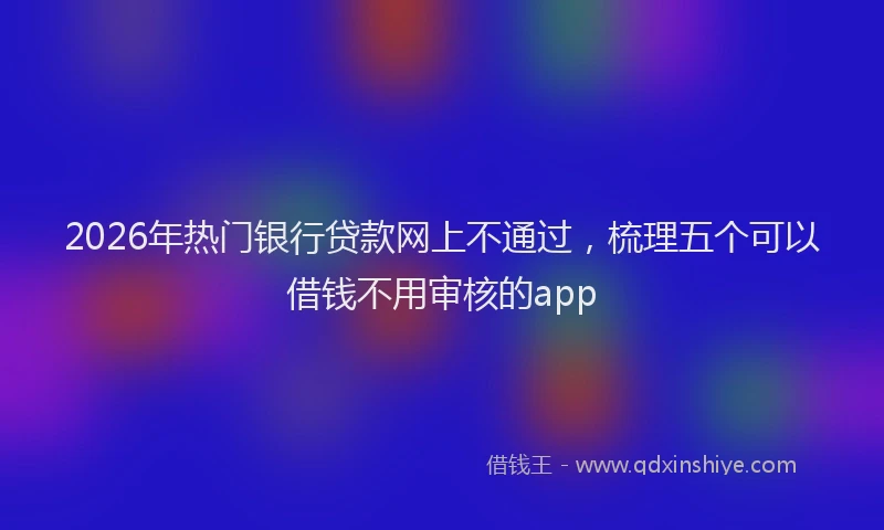 2026年热门银行贷款网上不通过，梳理五个可以借钱不用审核的app