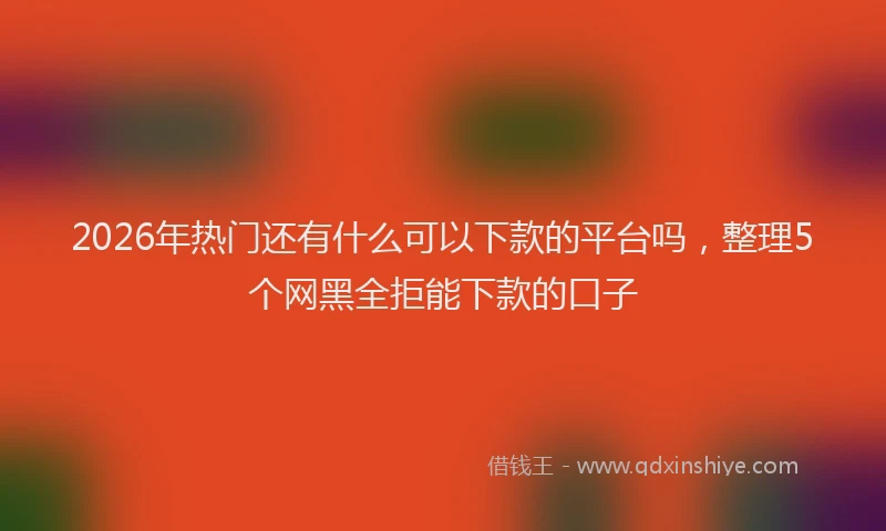 2026年热门还有什么可以下款的平台吗，整理5个网黑全拒能下款的口子