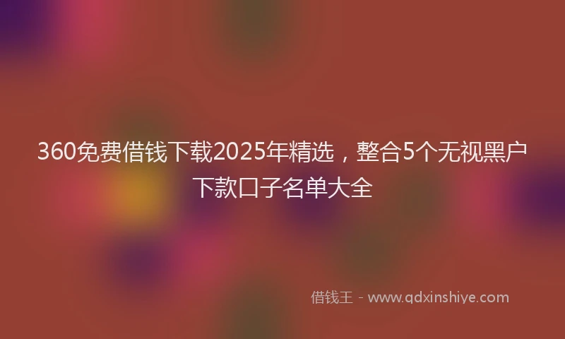 360免费借钱下载2025年精选，整合5个无视黑户下款口子名单大全
