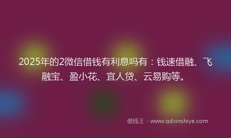 2025年的2微信借钱有利息吗有：钱速借融、飞融宝、盈小花、宜人贷、云易购等。