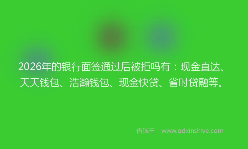 2026年的银行面签通过后被拒吗有：现金直达、天天钱包、浩瀚钱包、现金快贷、省时贷融等。
