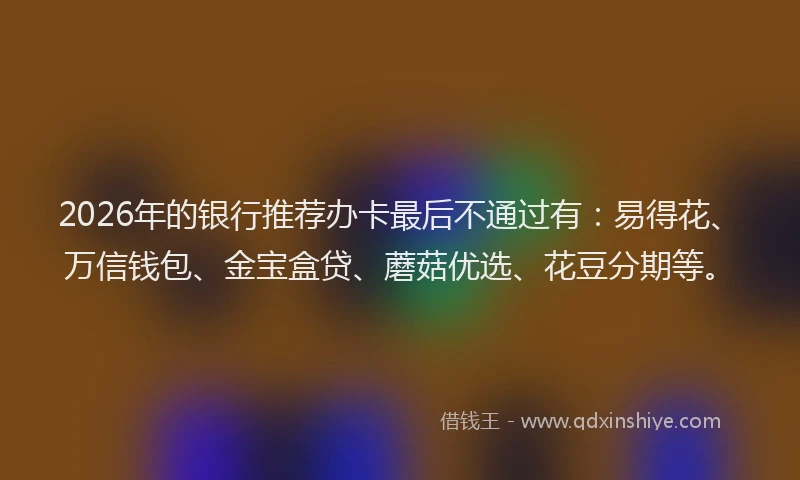 2026年的银行推荐办卡最后不通过有：易得花、万信钱包、金宝盒贷、蘑菇优选、花豆分期等。