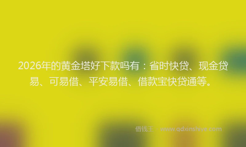 2026年的黄金塔好下款吗有：省时快贷、现金贷易、可易借、平安易借、借款宝快贷通等。
