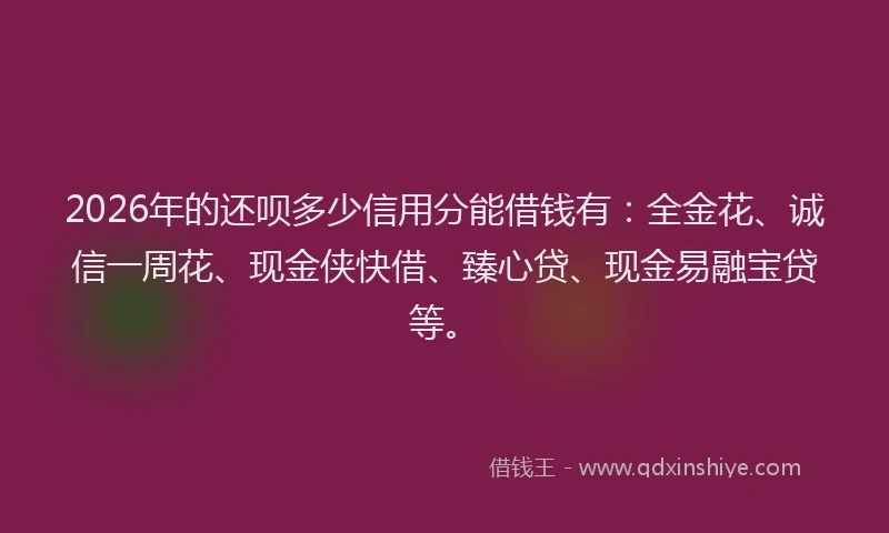 2026年的还呗多少信用分能借钱有：全金花、诚信一周花、现金侠快借、臻心贷、现金易融宝贷等。