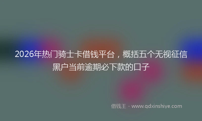 2026年热门骑士卡借钱平台，概括五个无视征信黑户当前逾期必下款的口子