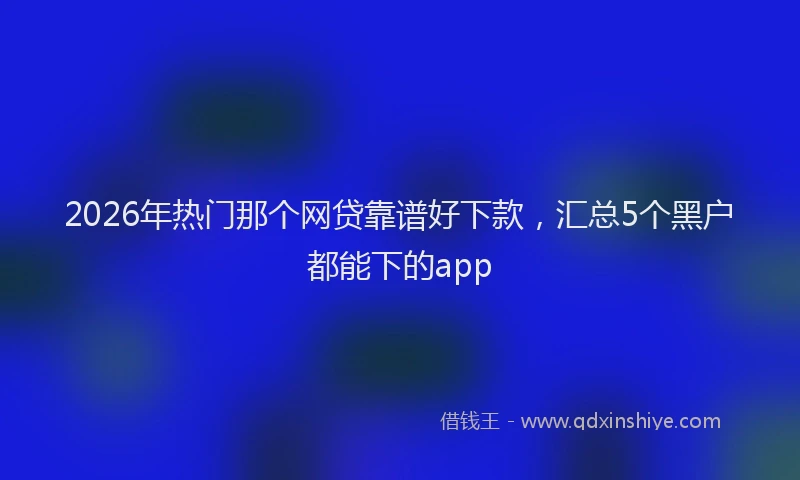 2026年热门那个网贷靠谱好下款，汇总5个黑户都能下的app