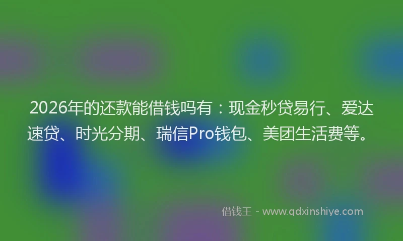 2026年的还款能借钱吗有：现金秒贷易行、爱达速贷、时光分期、瑞信Pro钱包、美团生活费等。