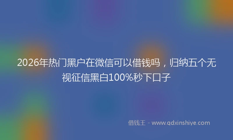 2026年热门黑户在微信可以借钱吗，归纳五个无视征信黑白100%秒下口子