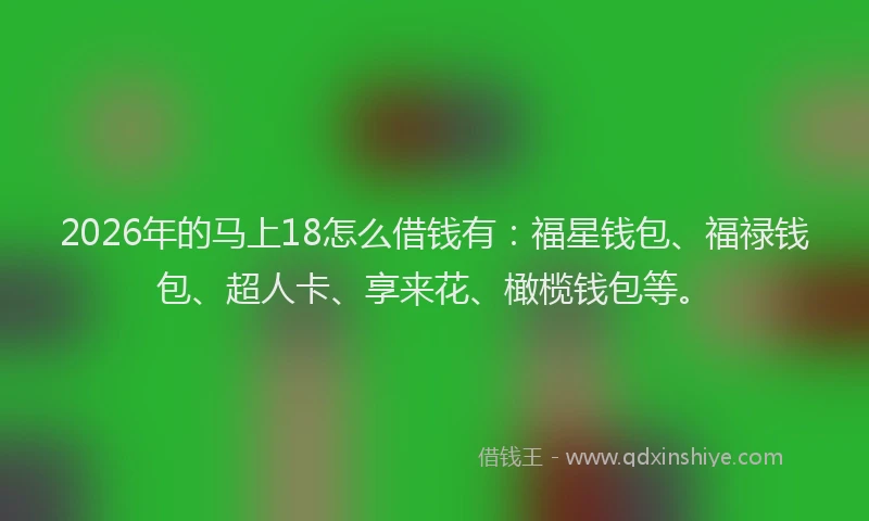 2026年的马上18怎么借钱有:福星钱包、福禄钱包、超人卡、享来花、橄榄钱包等。