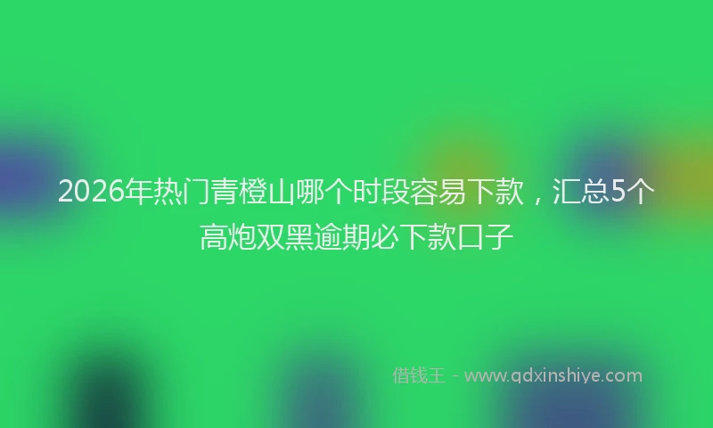 2026年热门青橙山哪个时段容易下款，汇总5个高炮双黑逾期必下款口子