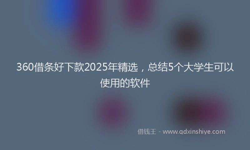 360借条好下款2025年精选,总结5个大学生可以使用的软件