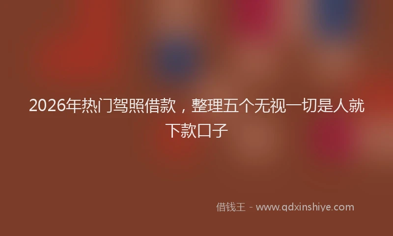 2026年热门驾照借款，整理五个无视一切是人就下款口子