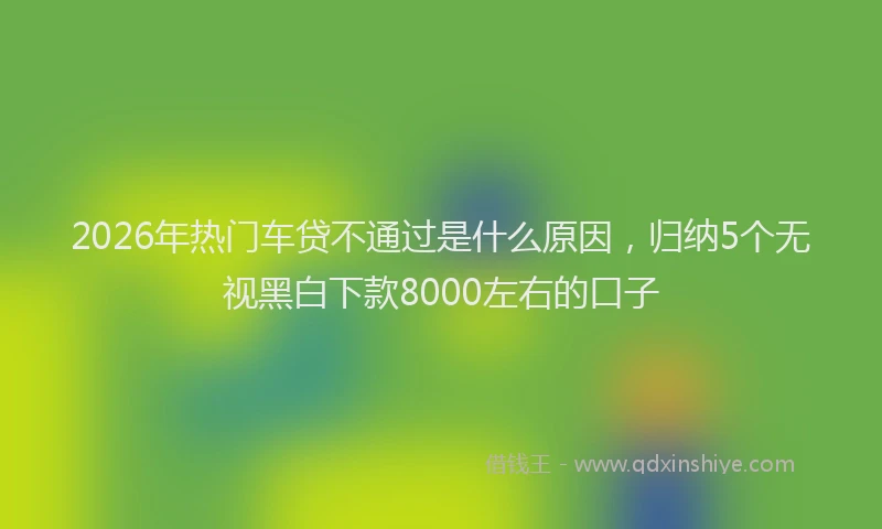 2026年热门车贷不通过是什么原因，归纳5个无视黑白下款8000左右的口子