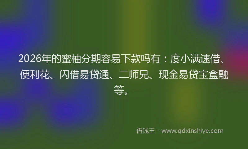 2026年的蜜柚分期容易下款吗有：度小满速借、便利花、闪借易贷通、二师兄、现金易贷宝盒融等。