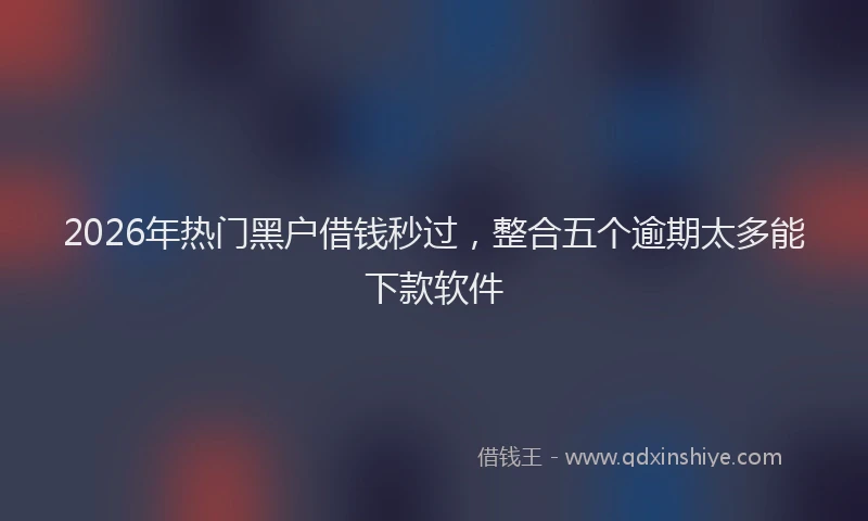 2026年热门黑户借钱秒过，整合五个逾期太多能下款软件