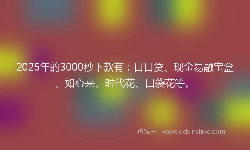 2025年的3000秒下款有:日日贷、现金易融宝盒、如心来、时代花、口袋花等。