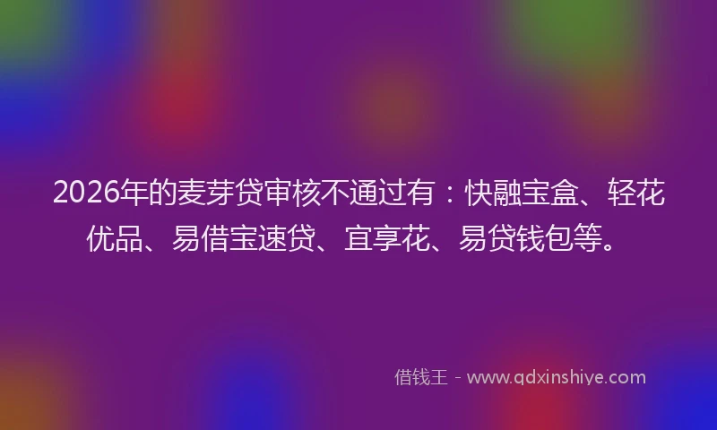 2026年的麦芽贷审核不通过有：快融宝盒、轻花优品、易借宝速贷、宜享花、易贷钱包等。